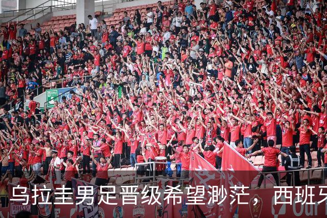 乌拉圭男足晋级希望渺茫，西班牙男足争取出线机会！