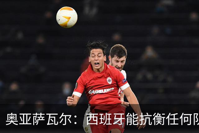 奥亚萨瓦尔：西班牙能抗衡任何队 梅罗这岁数还能踢本身就是成就