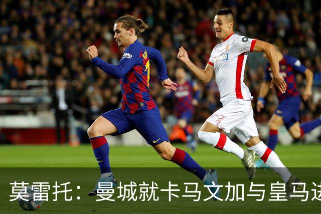 莫雷托：曼城就卡马文加与皇马进行了直接接触！穆帅不介意他离开